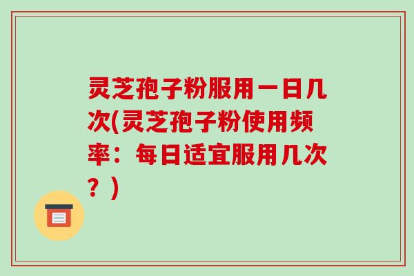 灵芝孢子粉服用一日几次(灵芝孢子粉使用频率：每日适宜服用几次？)