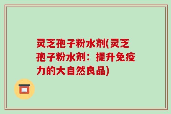 灵芝孢子粉水剂(灵芝孢子粉水剂：提升免疫力的大自然良品)