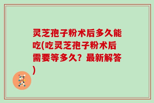 灵芝孢子粉术后多久能吃(吃灵芝孢子粉术后需要等多久?最新解答)