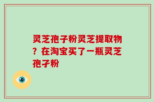 灵芝孢子粉灵芝提取物?在淘宝买了一瓶灵芝孢孑粉