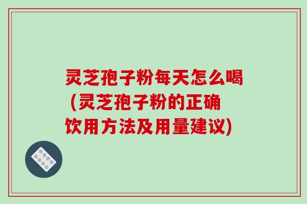 灵芝孢子粉每天怎么喝 (灵芝孢子粉的正确饮用方法及用量建议)