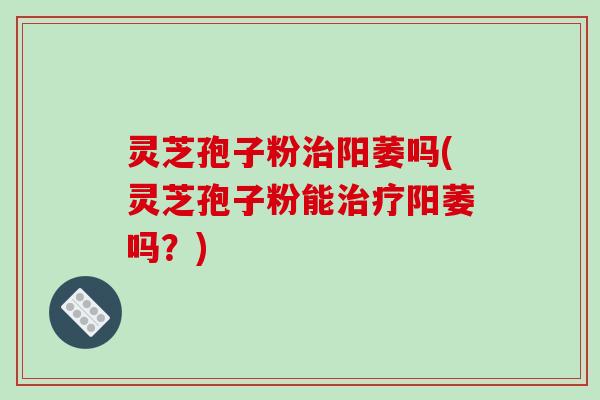 灵芝孢子粉治阳萎吗(灵芝孢子粉能治疗阳萎吗?)