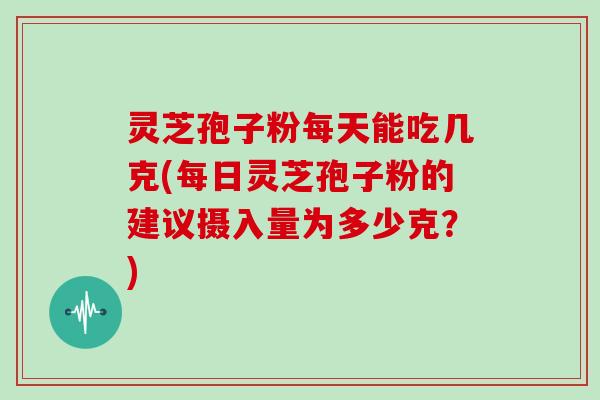灵芝孢子粉每天能吃几克(每日灵芝孢子粉的建议摄入量为多少克?)