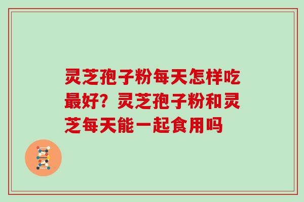 灵芝孢子粉每天怎样吃最好？灵芝孢子粉和灵芝每天能一起食用吗