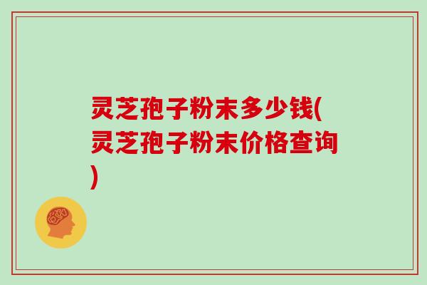 灵芝孢子粉末多少钱(灵芝孢子粉末价格查询)
