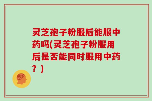 灵芝孢子粉服后能服中药吗(灵芝孢子粉服用后是否能同时服用中药?)
