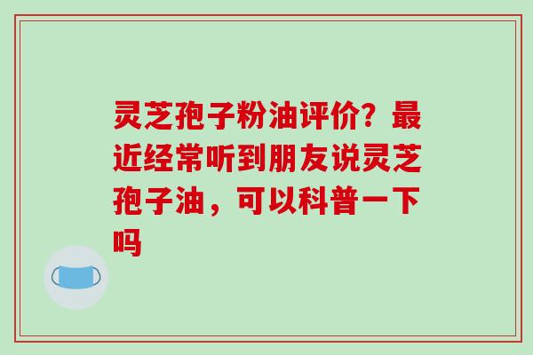 灵芝孢子粉油评价？最近经常听到朋友说灵芝孢子油，可以科普一下吗