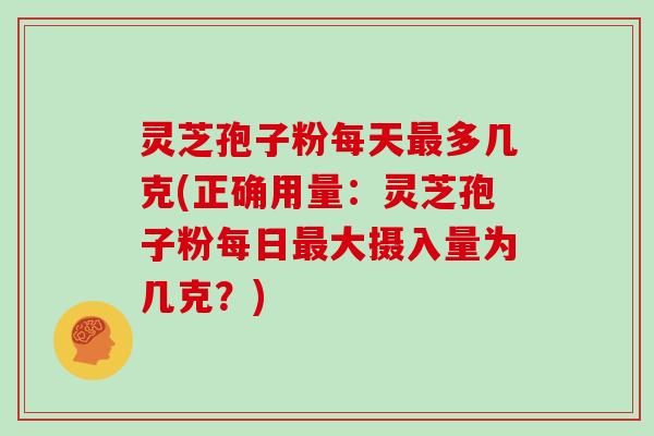 灵芝孢子粉每天最多几克(正确用量:灵芝孢子粉每日最大摄入量为几克?)