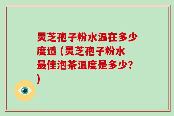 灵芝孢子粉水温在多少度适 (灵芝孢子粉水最佳泡茶温度是多少?)