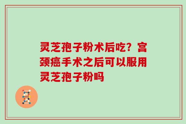 灵芝孢子粉术后吃?宫颈癌手术之后可以服用灵芝孢子粉吗