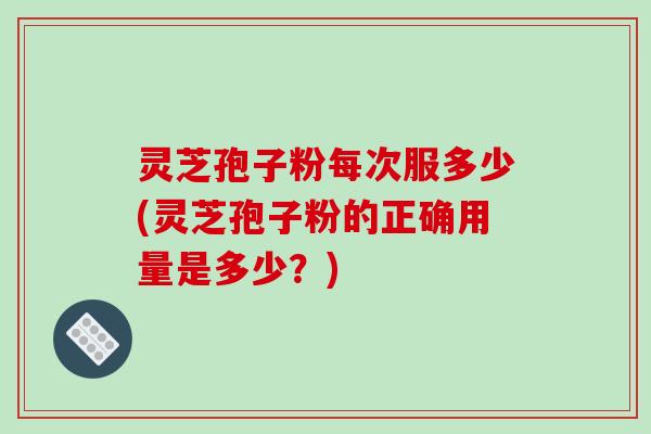 灵芝孢子粉每次服多少(灵芝孢子粉的正确用量是多少?)