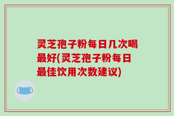 灵芝孢子粉每日几次喝最好(灵芝孢子粉每日最佳饮用次数建议)