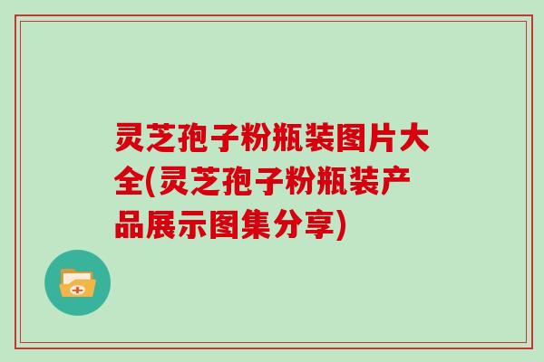 灵芝孢子粉瓶装图片大全(灵芝孢子粉瓶装产品展示图集分享)