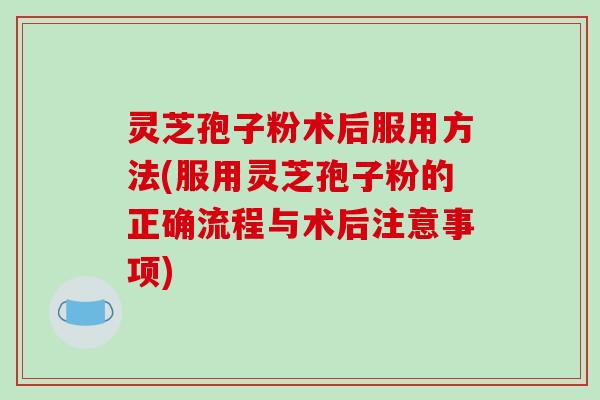 灵芝孢子粉术后服用方法(服用灵芝孢子粉的正确流程与术后注意事项)