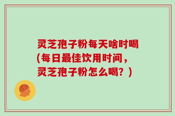 灵芝孢子粉每天啥时喝(每日最佳饮用时间,灵芝孢子粉怎么喝?)