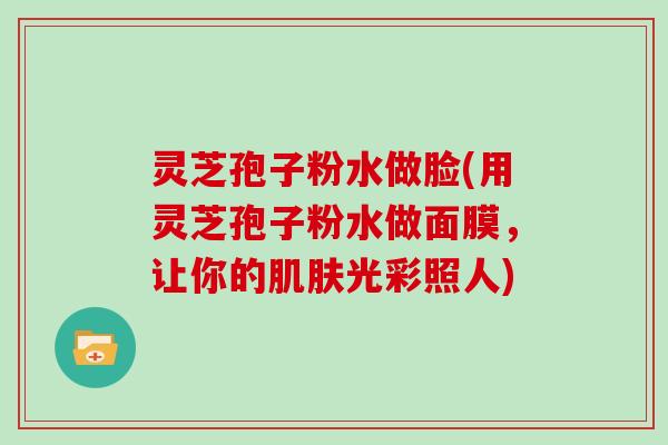 灵芝孢子粉水做脸(用灵芝孢子粉水做面膜，让你的肌肤光彩照人)