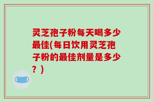 灵芝孢子粉每天喝多少最佳(每日饮用灵芝孢子粉的最佳剂量是多少?)