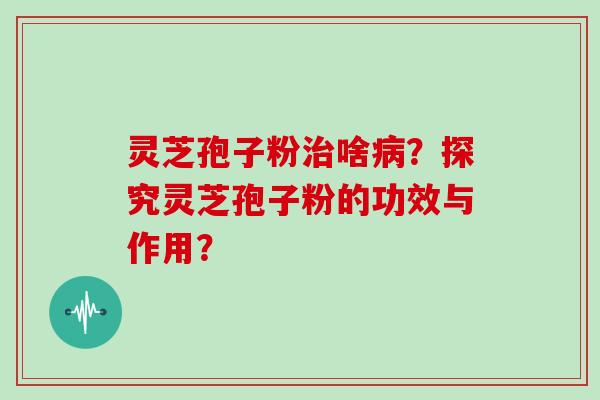 灵芝孢子粉治啥病？探究灵芝孢子粉的功效与作用？