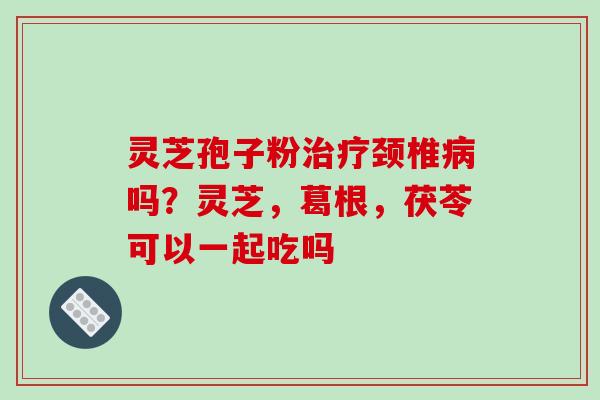 灵芝孢子粉治疗颈椎病吗?灵芝,葛根,茯苓可以一起吃吗