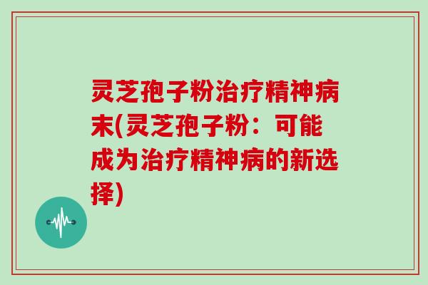 灵芝孢子粉治疗精神病末(灵芝孢子粉:可能成为治疗精神病的新选择)