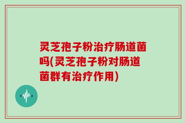 灵芝孢子粉治疗肠道菌吗(灵芝孢子粉对肠道菌群有治疗作用)