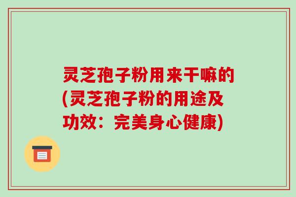 灵芝孢子粉用来干嘛的(灵芝孢子粉的用途及功效:完美身心健康)