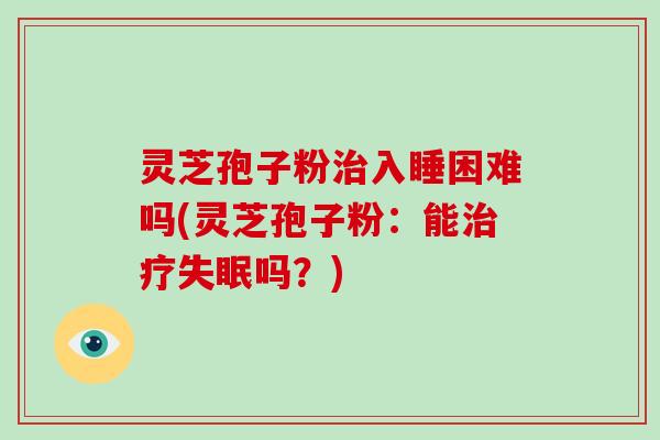 灵芝孢子粉治入睡困难吗(灵芝孢子粉：能治疗失眠吗？)