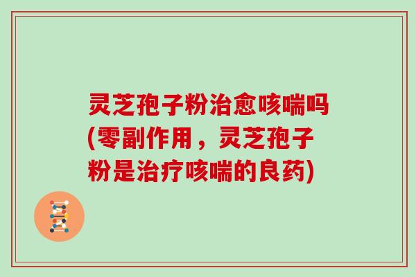 灵芝孢子粉治愈咳喘吗(零副作用,灵芝孢子粉是治疗咳喘的良药)