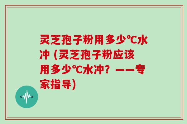 灵芝孢子粉用多少℃水冲 (灵芝孢子粉应该用多少℃水冲？——专家指导)