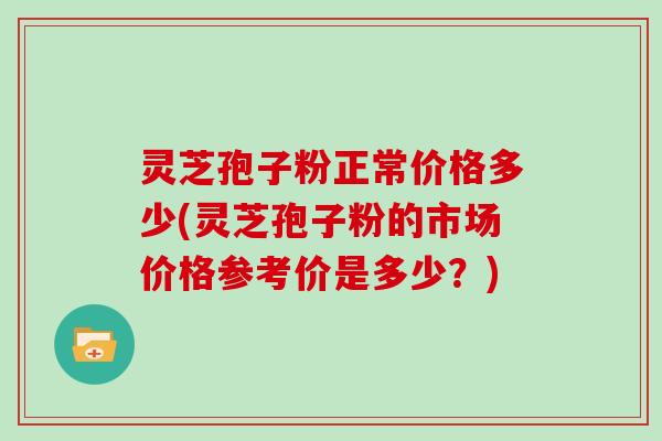 灵芝孢子粉正常价格多少(灵芝孢子粉的市场价格参考价是多少？)