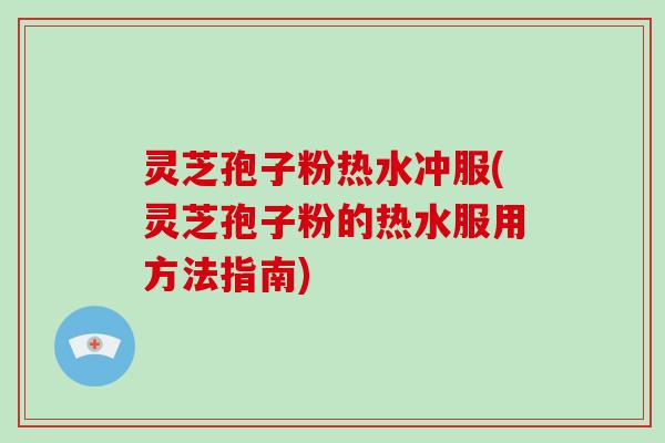 灵芝孢子粉热水冲服(灵芝孢子粉的热水服用方法指南)