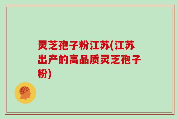 灵芝孢子粉江苏(江苏出产的高品质灵芝孢子粉)