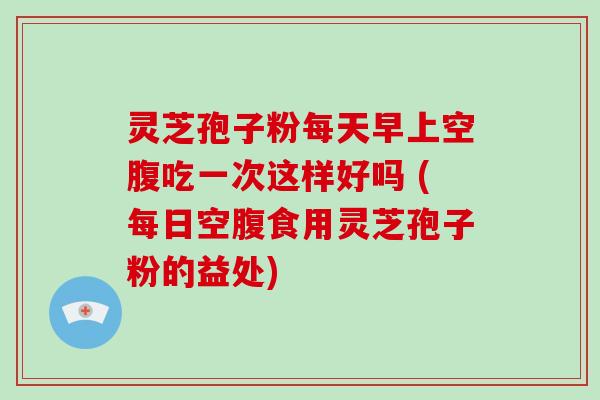 灵芝孢子粉每天早上空腹吃一次这样好吗 (每日空腹食用灵芝孢子粉的益处)