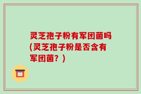 灵芝孢子粉有军团菌吗(灵芝孢子粉是否含有军团菌?)