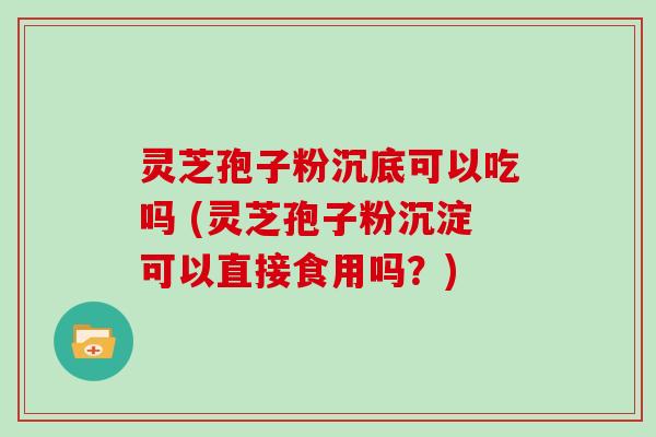 灵芝孢子粉沉底可以吃吗 (灵芝孢子粉沉淀可以直接食用吗？)