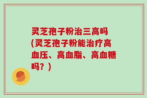 灵芝孢子粉治三高吗 (灵芝孢子粉能治疗高血压、高血脂、高血糖吗?)