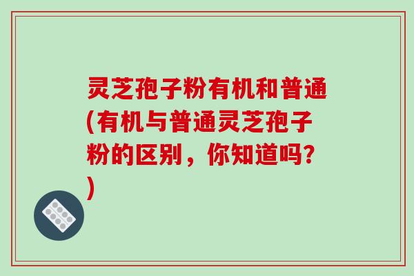 灵芝孢子粉有机和普通(有机与普通灵芝孢子粉的区别，你知道吗？)