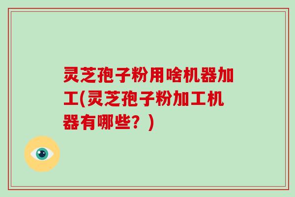 灵芝孢子粉用啥机器加工(灵芝孢子粉加工机器有哪些?)