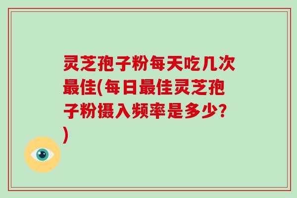灵芝孢子粉每天吃几次最佳(每日最佳灵芝孢子粉摄入频率是多少?)