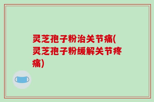 灵芝孢子粉治关节痛(灵芝孢子粉缓解关节疼痛)
