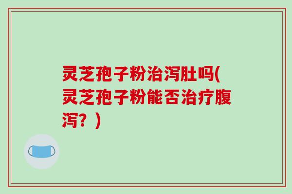 灵芝孢子粉治泻肚吗(灵芝孢子粉能否治疗腹泻？)