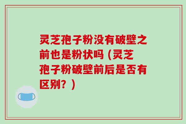 灵芝孢子粉没有破壁之前也是粉状吗 (灵芝孢子粉破壁前后是否有区别?)