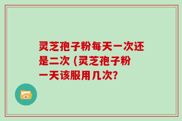 灵芝孢子粉每天一次还是二次 (灵芝孢子粉一天该服用几次?