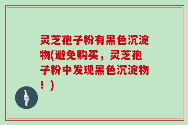 灵芝孢子粉有黑色沉淀物(避免购买，灵芝孢子粉中发现黑色沉淀物！)