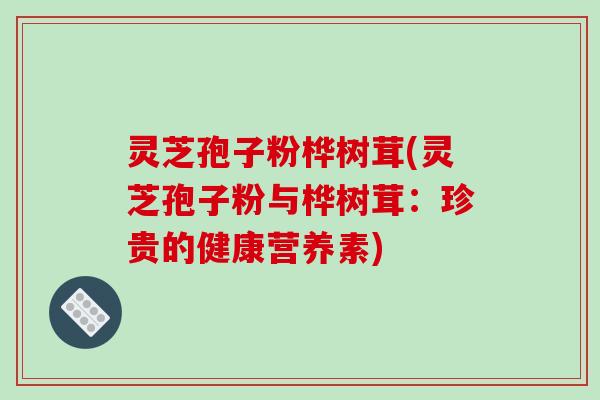 灵芝孢子粉桦树茸(灵芝孢子粉与桦树茸:珍贵的健康营养素)