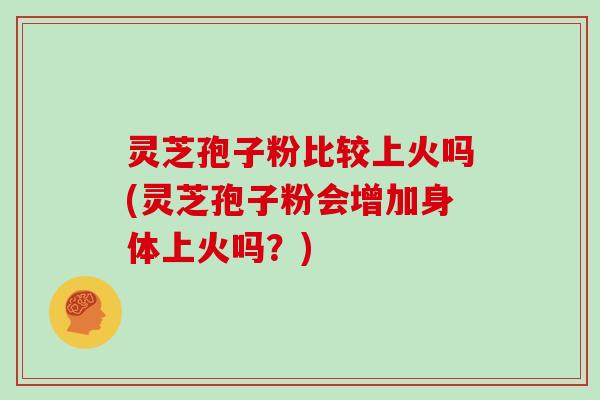 灵芝孢子粉比较上火吗(灵芝孢子粉会增加身体上火吗?)