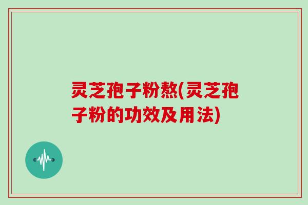 灵芝孢子粉熬(灵芝孢子粉的功效及用法)