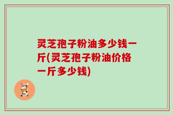 灵芝孢子粉油多少钱一斤(灵芝孢子粉油价格一斤多少钱)