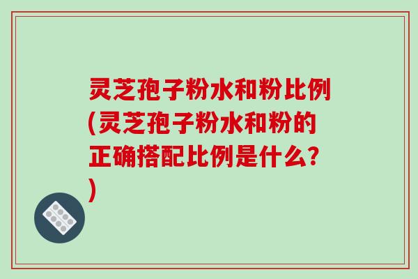灵芝孢子粉水和粉比例(灵芝孢子粉水和粉的正确搭配比例是什么?)
