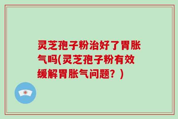 灵芝孢子粉治好了胃胀气吗(灵芝孢子粉有效缓解胃胀气问题?)